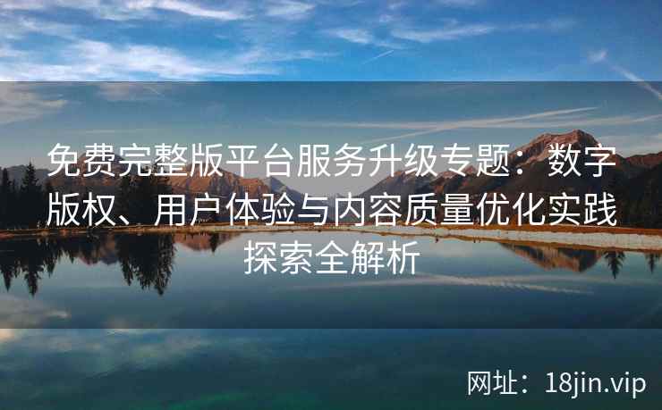 免费完整版平台服务升级专题：数字版权、用户体验与内容质量优化实践探索全解析