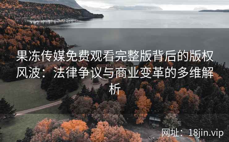 果冻传媒免费观看完整版背后的版权风波：法律争议与商业变革的多维解析