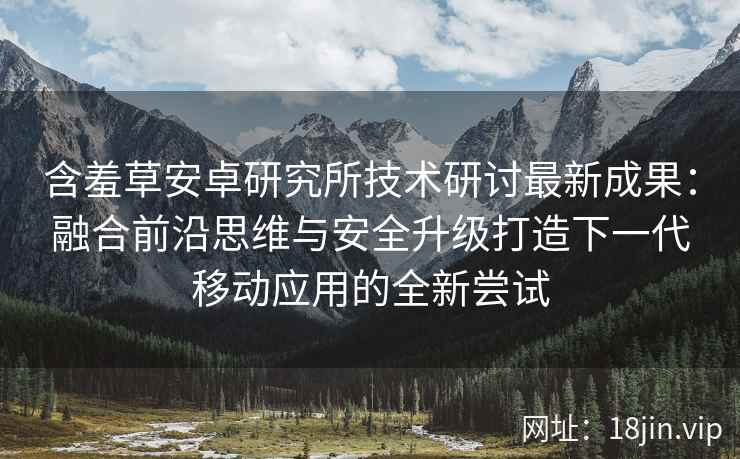 含羞草安卓研究所技术研讨最新成果：融合前沿思维与安全升级打造下一代移动应用的全新尝试