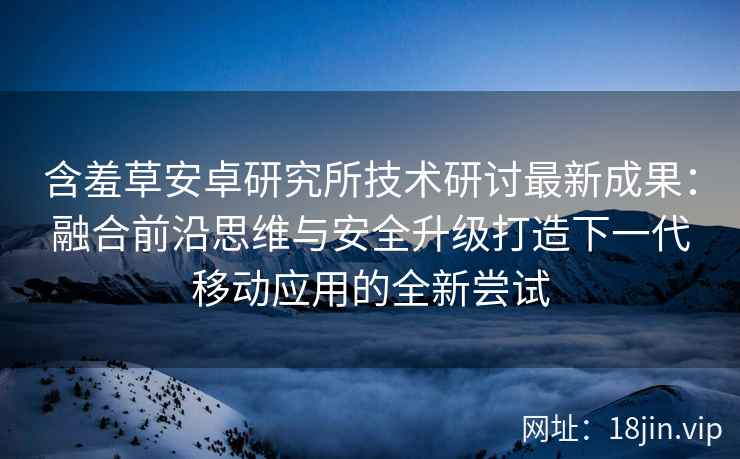 含羞草安卓研究所技术研讨最新成果：融合前沿思维与安全升级打造下一代移动应用的全新尝试