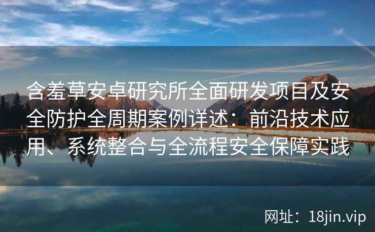 含羞草安卓研究所全面研发项目及安全防护全周期案例详述：前沿技术应用、系统整合与全流程安全保障实践