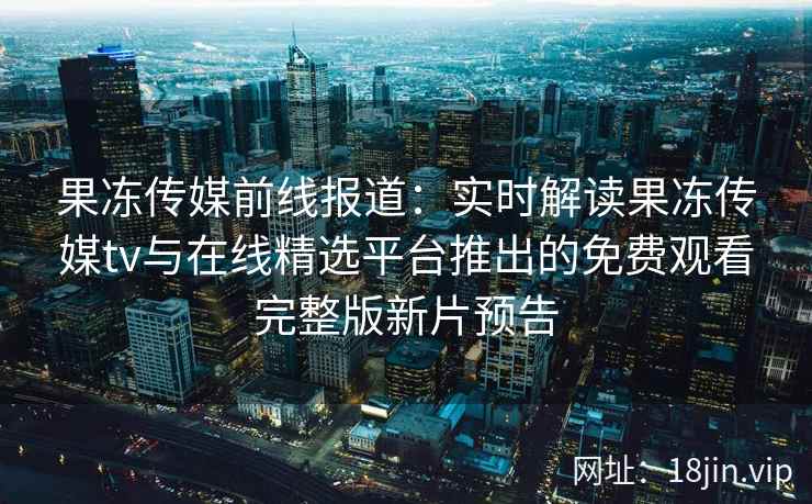 果冻传媒前线报道：实时解读果冻传媒tv与在线精选平台推出的免费观看完整版新片预告