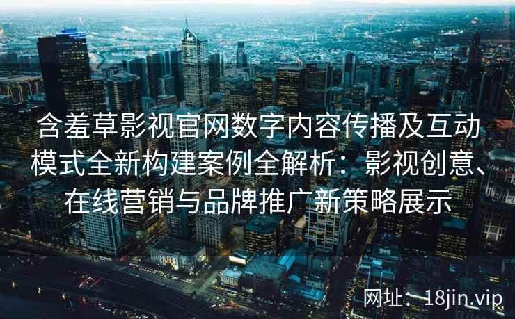 含羞草影视官网数字内容传播及互动模式全新构建案例全解析：影视创意、在线营销与品牌推广新策略展示