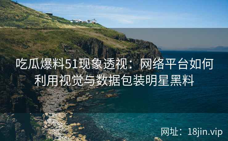 吃瓜爆料51现象透视：网络平台如何利用视觉与数据包装明星黑料