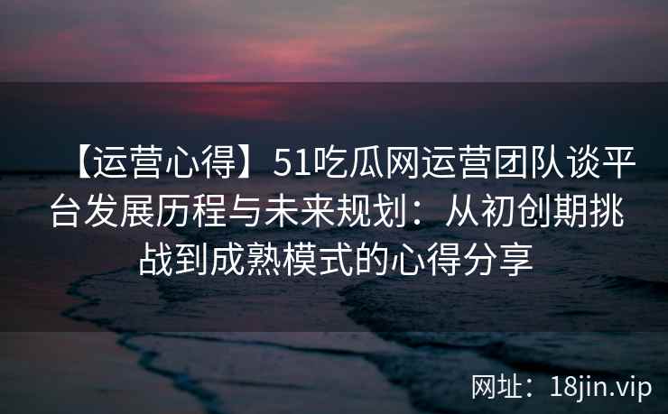 【运营心得】51吃瓜网运营团队谈平台发展历程与未来规划：从初创期挑战到成熟模式的心得分享