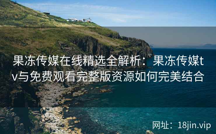 果冻传媒在线精选全解析：果冻传媒tv与免费观看完整版资源如何完美结合