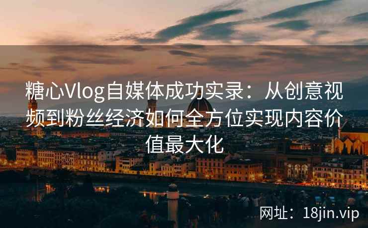 糖心Vlog自媒体成功实录：从创意视频到粉丝经济如何全方位实现内容价值最大化