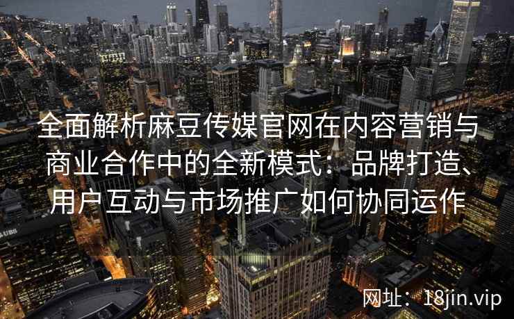 全面解析麻豆传媒官网在内容营销与商业合作中的全新模式：品牌打造、用户互动与市场推广如何协同运作