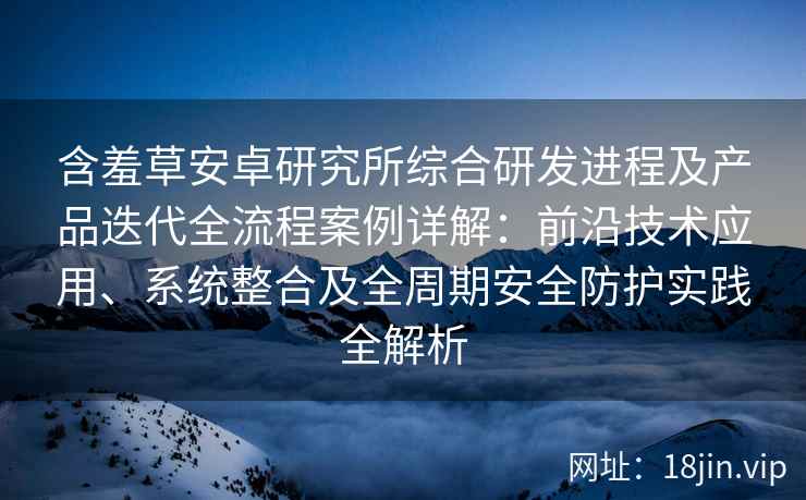 含羞草安卓研究所综合研发进程及产品迭代全流程案例详解：前沿技术应用、系统整合及全周期安全防护实践全解析