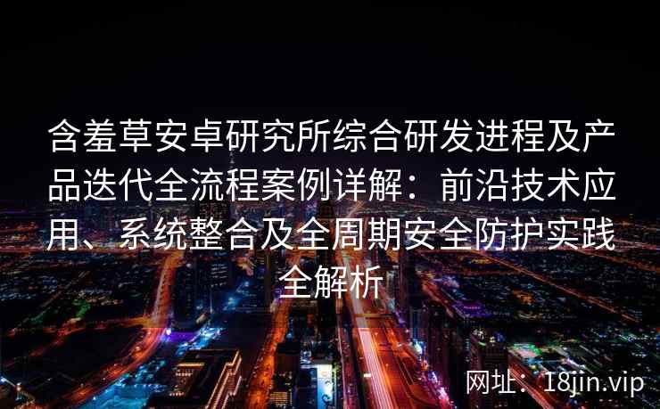 含羞草安卓研究所综合研发进程及产品迭代全流程案例详解：前沿技术应用、系统整合及全周期安全防护实践全解析