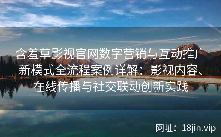 含羞草影视官网数字营销与互动推广新模式全流程案例详解：影视内容、在线传播与社交联动创新实践