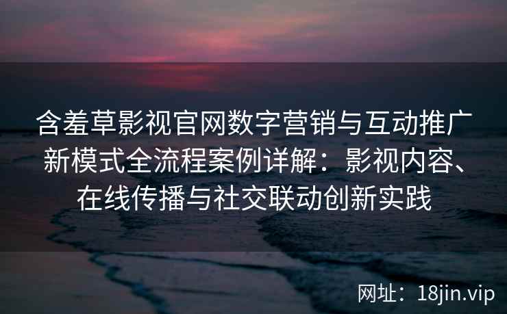 含羞草影视官网数字营销与互动推广新模式全流程案例详解：影视内容、在线传播与社交联动创新实践