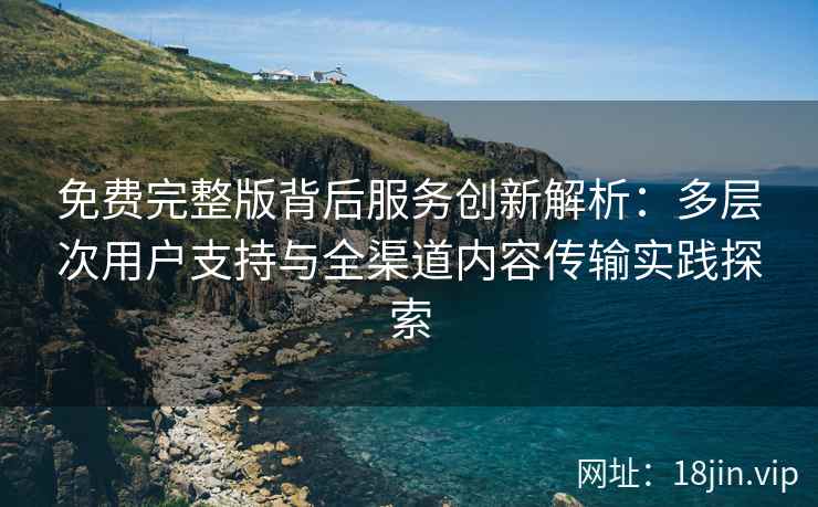免费完整版背后服务创新解析：多层次用户支持与全渠道内容传输实践探索