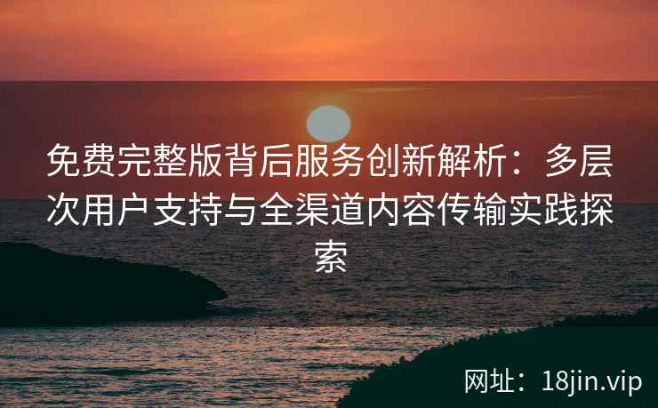 免费完整版背后服务创新解析：多层次用户支持与全渠道内容传输实践探索