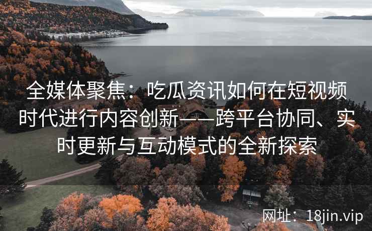 全媒体聚焦：吃瓜资讯如何在短视频时代进行内容创新——跨平台协同、实时更新与互动模式的全新探索