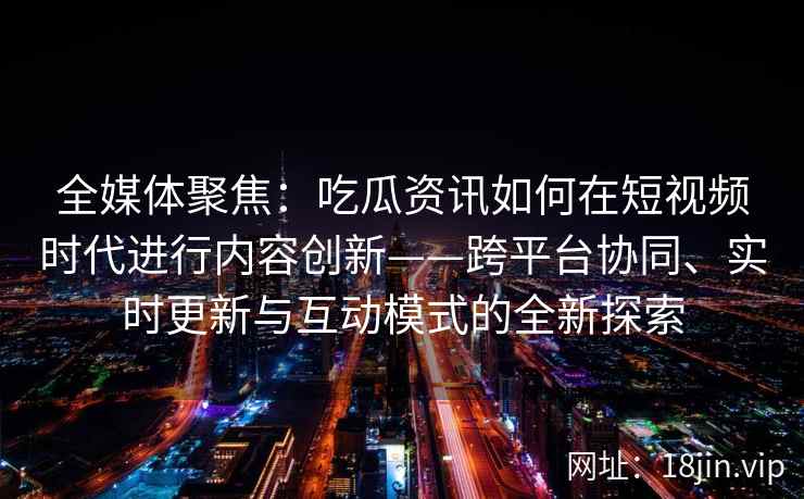 全媒体聚焦：吃瓜资讯如何在短视频时代进行内容创新——跨平台协同、实时更新与互动模式的全新探索