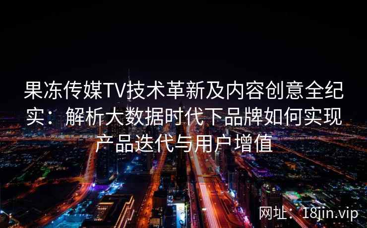 果冻传媒TV技术革新及内容创意全纪实：解析大数据时代下品牌如何实现产品迭代与用户增值