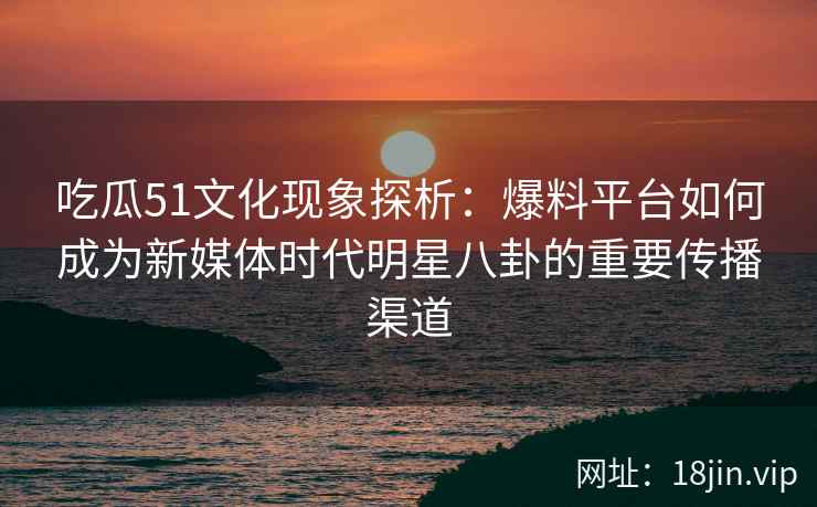 吃瓜51文化现象探析：爆料平台如何成为新媒体时代明星八卦的重要传播渠道