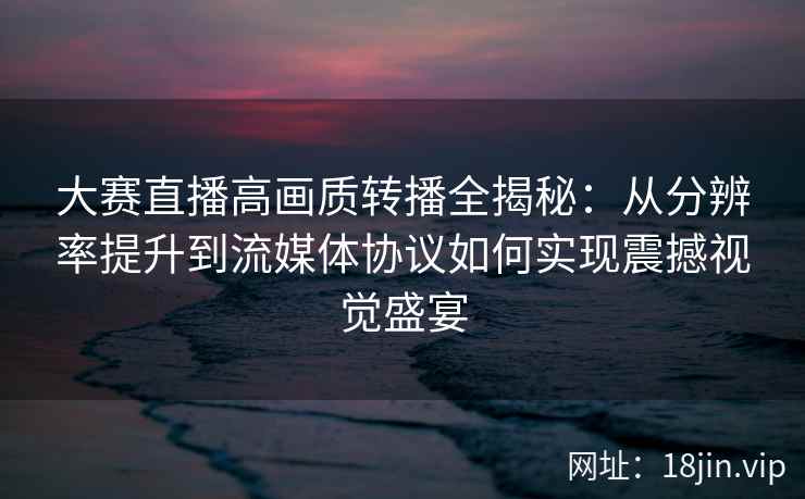 大赛直播高画质转播全揭秘：从分辨率提升到流媒体协议如何实现震撼视觉盛宴