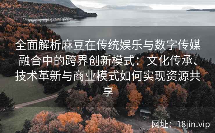 全面解析麻豆在传统娱乐与数字传媒融合中的跨界创新模式：文化传承、技术革新与商业模式如何实现资源共享