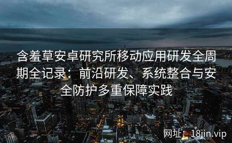 含羞草安卓研究所移动应用研发全周期全记录：前沿研发、系统整合与安全防护多重保障实践