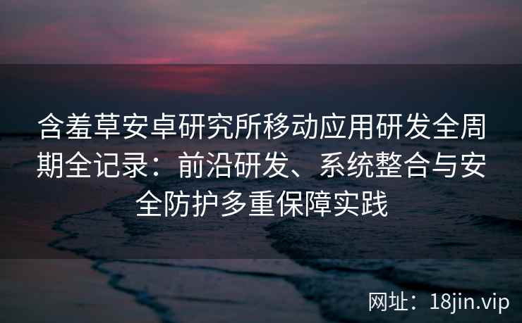 含羞草安卓研究所移动应用研发全周期全记录：前沿研发、系统整合与安全防护多重保障实践