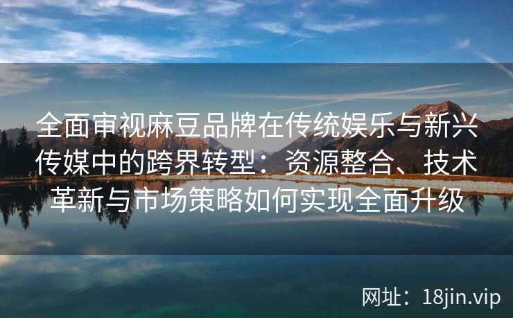 全面审视麻豆品牌在传统娱乐与新兴传媒中的跨界转型：资源整合、技术革新与市场策略如何实现全面升级