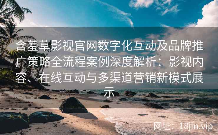 含羞草影视官网数字化互动及品牌推广策略全流程案例深度解析：影视内容、在线互动与多渠道营销新模式展示