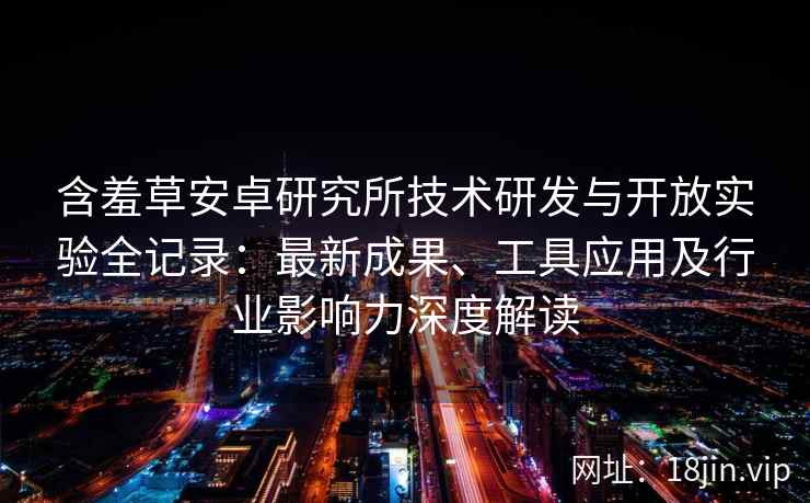 含羞草安卓研究所技术研发与开放实验全记录：最新成果、工具应用及行业影响力深度解读